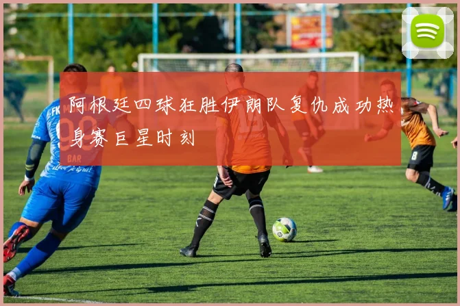 阿根廷四球狂胜伊朗队复仇成功热身赛巨星时刻