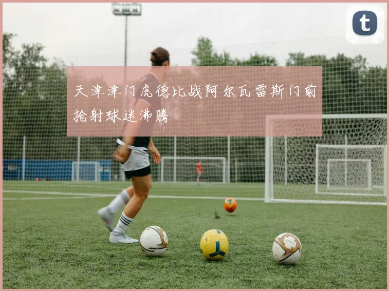 天津津门虎德比战阿尔瓦雷斯门前抢射球迷沸腾