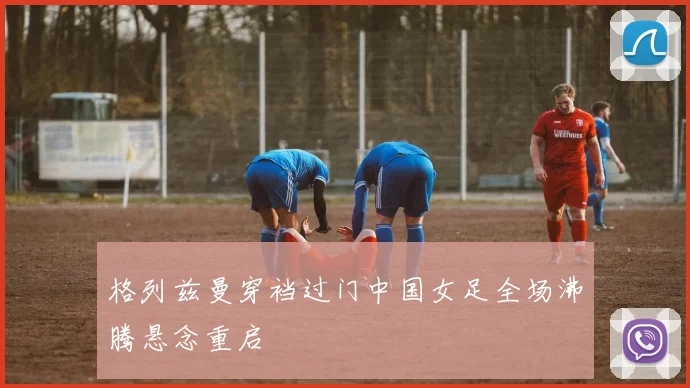 格列兹曼穿裆过门中国女足全场沸腾悬念重启