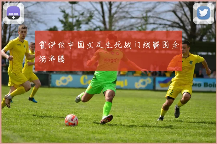 霍伊伦中国女足生死战门线解围全场沸腾