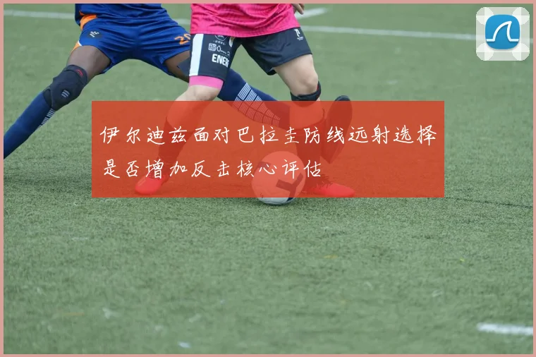 伊尔迪兹面对巴拉圭防线远射选择是否增加反击核心评估