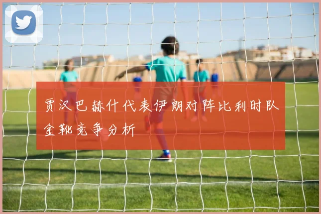 贾汉巴赫什代表伊朗对阵比利时队金靴竞争分析