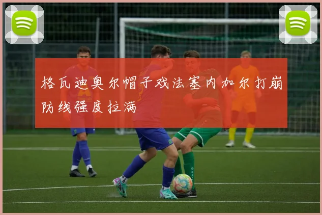 格瓦迪奥尔帽子戏法塞内加尔打崩防线强度拉满