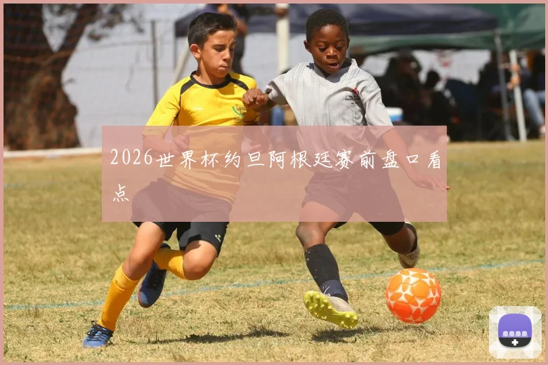 2026世界杯约旦阿根廷赛前盘口看点