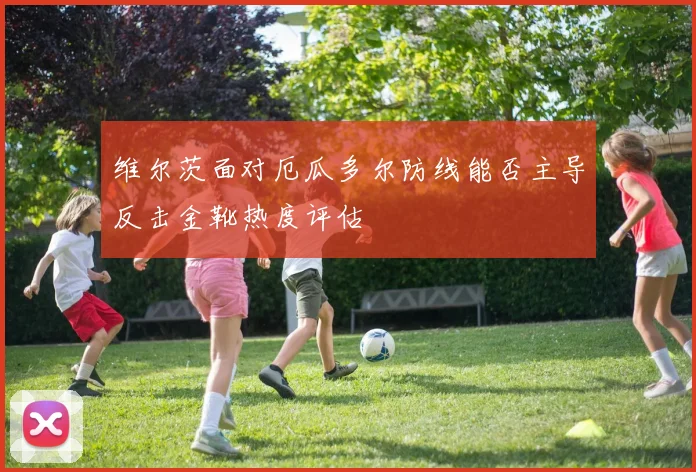 维尔茨面对厄瓜多尔防线能否主导反击金靴热度评估