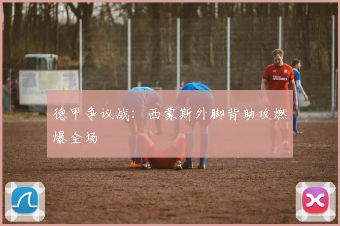 德甲争议战：西蒙斯外脚背助攻燃爆全场