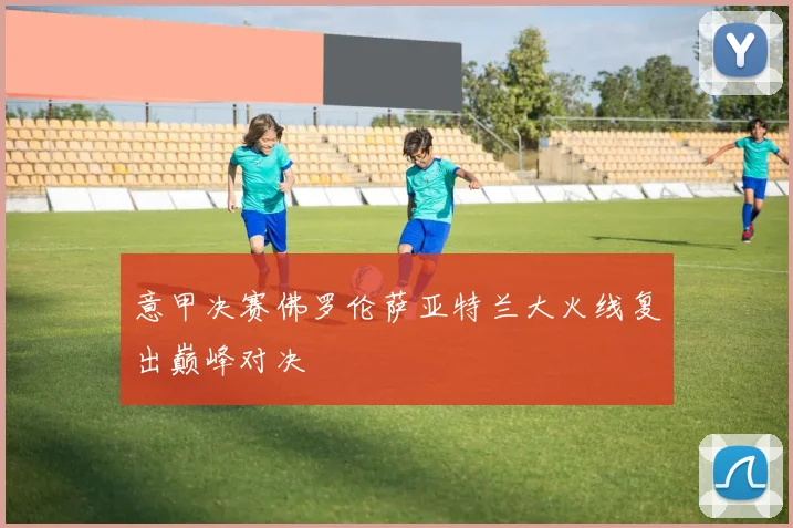 意甲决赛佛罗伦萨亚特兰大火线复出巅峰对决