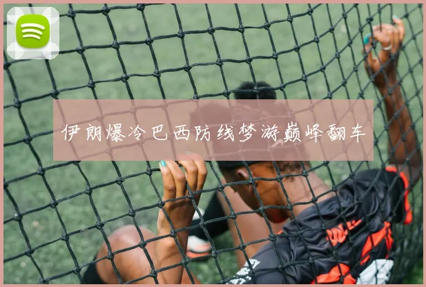 伊朗爆冷巴西防线梦游巅峰翻车