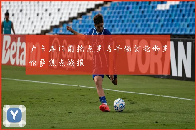 卢卡库门前抢点罗马半场打花佛罗伦萨焦点战报