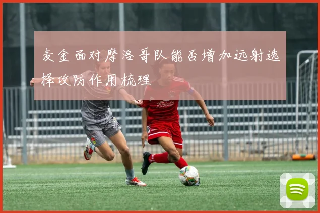 麦金面对摩洛哥队能否增加远射选择攻防作用梳理