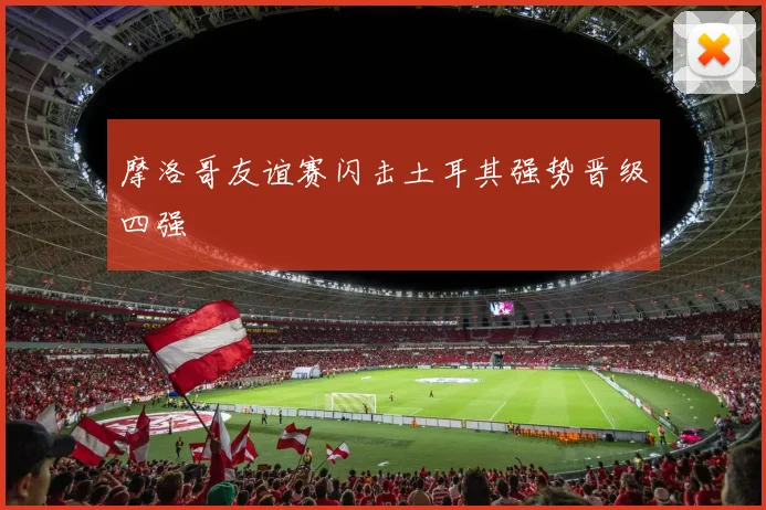 摩洛哥友谊赛闪击土耳其强势晋级四强