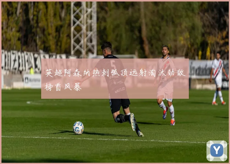 英超阿森纳热刺弧顶远射淘汰劲敌榜首风暴