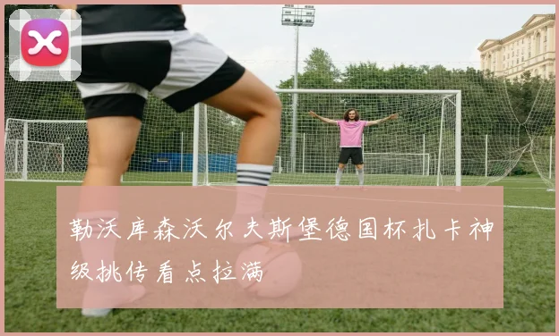 勒沃库森沃尔夫斯堡德国杯扎卡神级挑传看点拉满