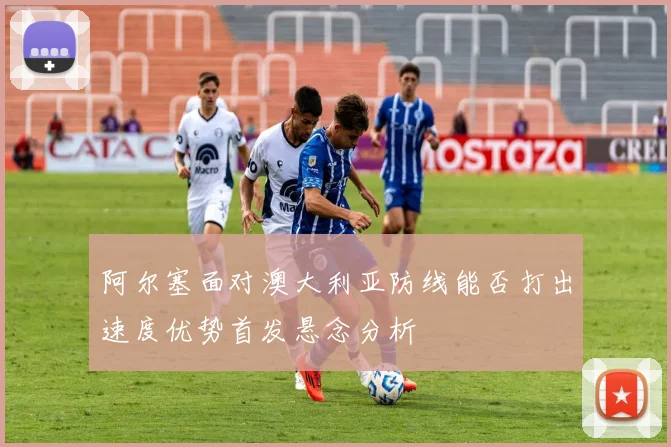 阿尔塞面对澳大利亚防线能否打出速度优势首发悬念分析
