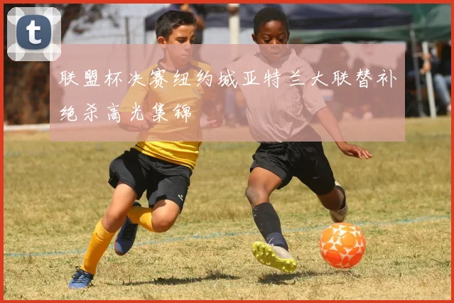 联盟杯决赛纽约城亚特兰大联替补绝杀高光集锦