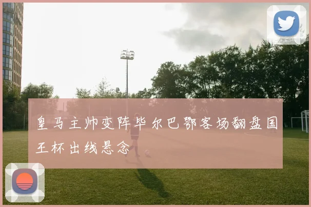 皇马主帅变阵毕尔巴鄂客场翻盘国王杯出线悬念