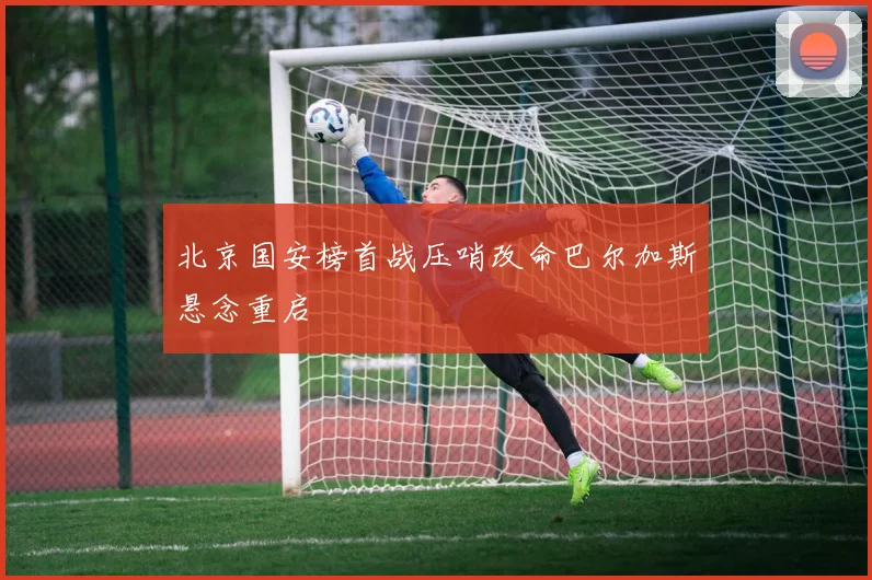 北京国安榜首战压哨改命巴尔加斯悬念重启