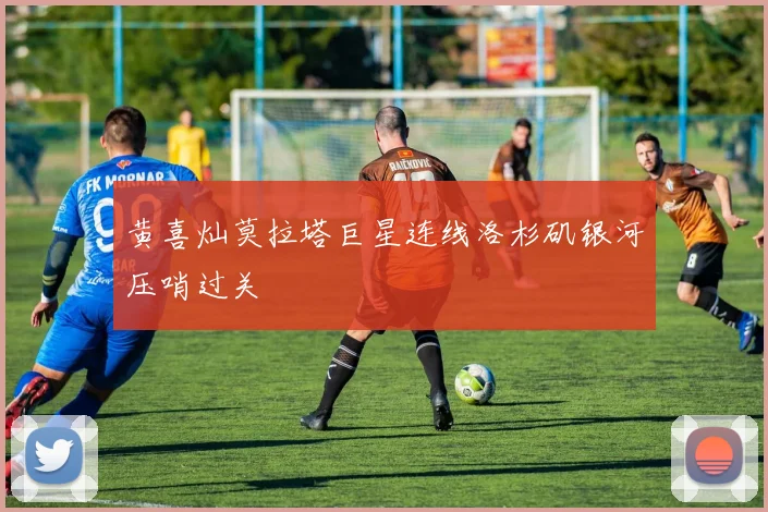 黄喜灿莫拉塔巨星连线洛杉矶银河压哨过关