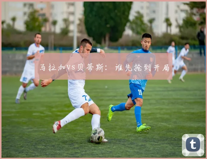 马拉加vs贝蒂斯：谁先抢到开局