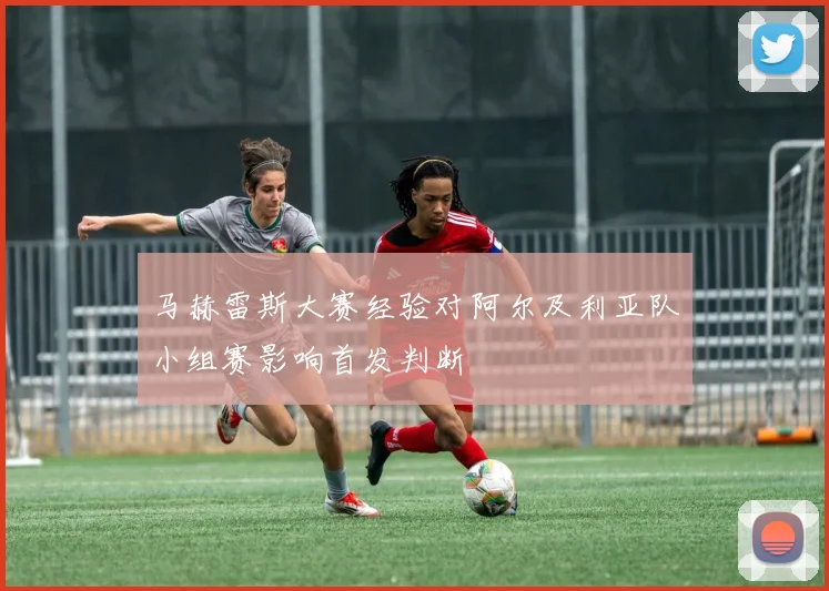 马赫雷斯大赛经验对阿尔及利亚队小组赛影响首发判断