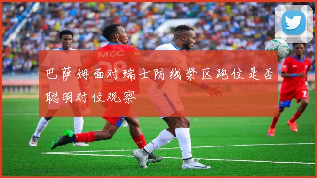 巴萨姆面对瑞士防线禁区跑位是否聪明对位观察