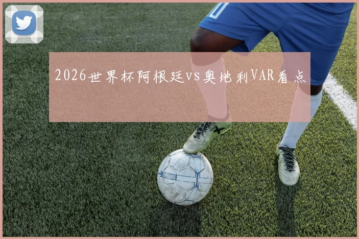 2026世界杯阿根廷vs奥地利VAR看点