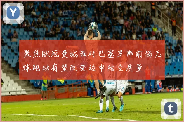 聚焦欧冠曼城面对巴塞罗那前场无球跑动有望改变边中结合质量