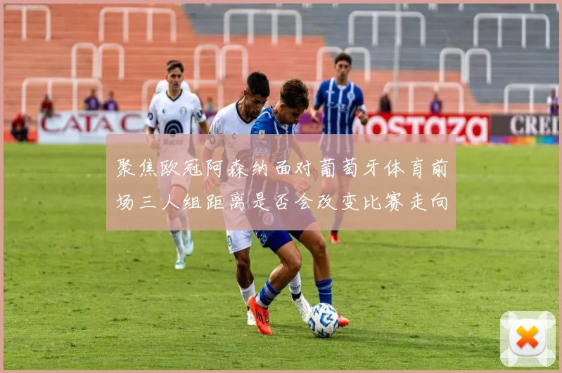 聚焦欧冠阿森纳面对葡萄牙体育前场三人组距离是否会改变比赛走向