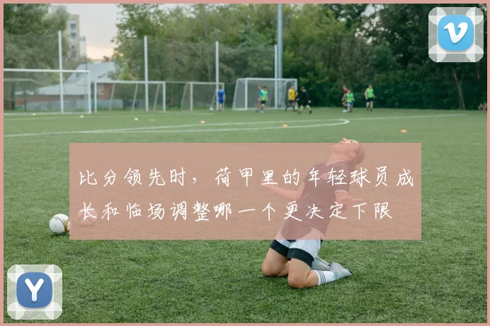 比分领先时，荷甲里的年轻球员成长和临场调整哪一个更决定下限