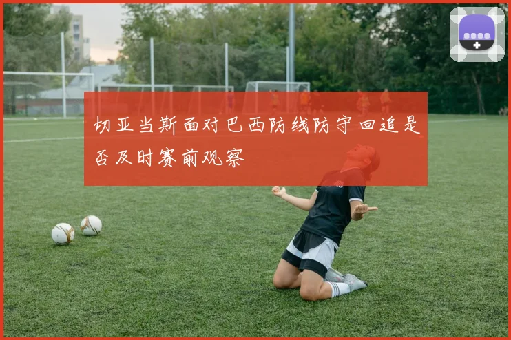 切亚当斯面对巴西防线防守回追是否及时赛前观察