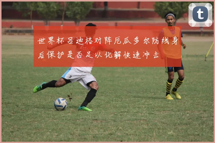 世界杯吕迪格对阵厄瓜多尔防线身后保护是否足以化解快速冲击