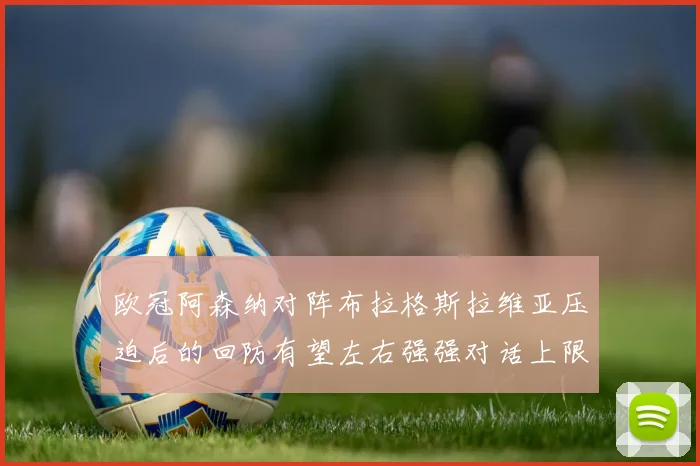 欧冠阿森纳对阵布拉格斯拉维亚压迫后的回防有望左右强强对话上限