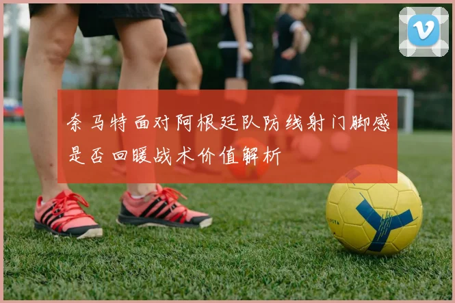 奈马特面对阿根廷队防线射门脚感是否回暖战术价值解析