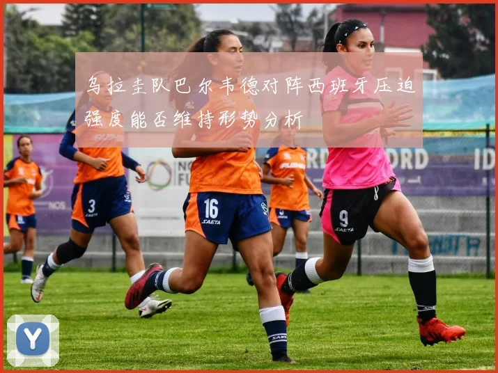 乌拉圭队巴尔韦德对阵西班牙压迫强度能否维持形势分析