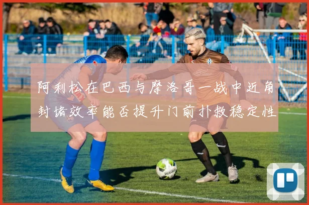 阿利松在巴西与摩洛哥一战中近角封堵效率能否提升门前扑救稳定性