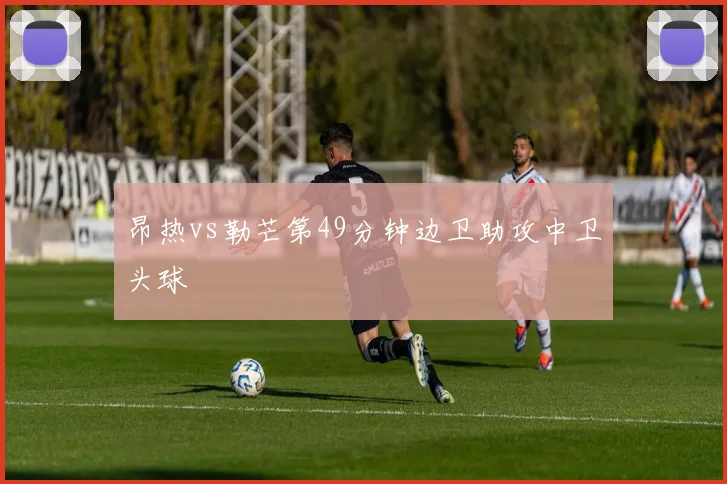 昂热vs勒芒第49分钟边卫助攻中卫头球