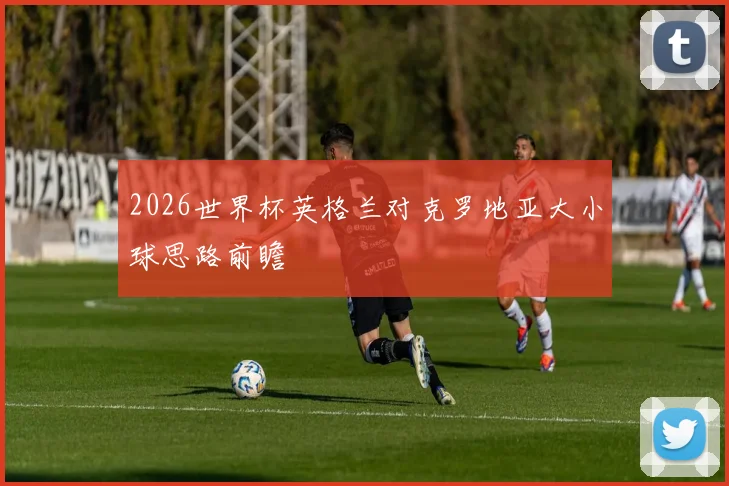 2026世界杯英格兰对克罗地亚大小球思路前瞻