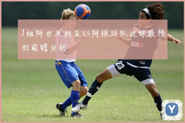J组阿尔及利亚vs阿根廷队进球数预测前瞻分析