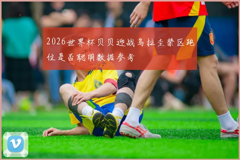2026世界杯贝贝迎战乌拉圭禁区跑位是否聪明数据参考