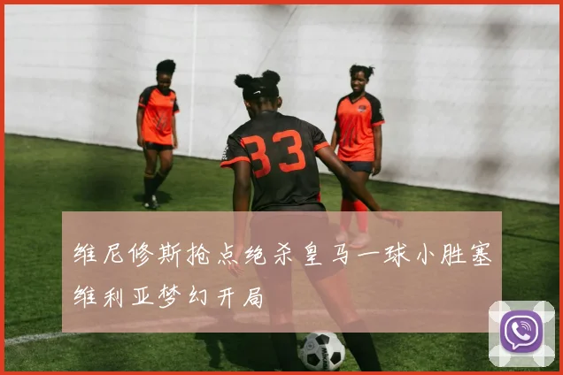 维尼修斯抢点绝杀皇马一球小胜塞维利亚梦幻开局