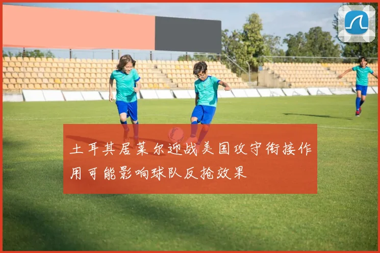 土耳其居莱尔迎战美国攻守衔接作用可能影响球队反抢效果