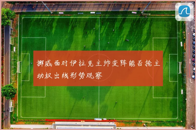 挪威面对伊拉克主帅变阵能否抢主动权出线形势观察