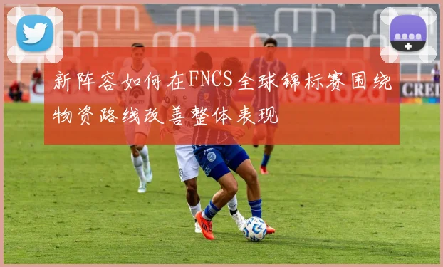 新阵容如何在FNCS全球锦标赛围绕物资路线改善整体表现