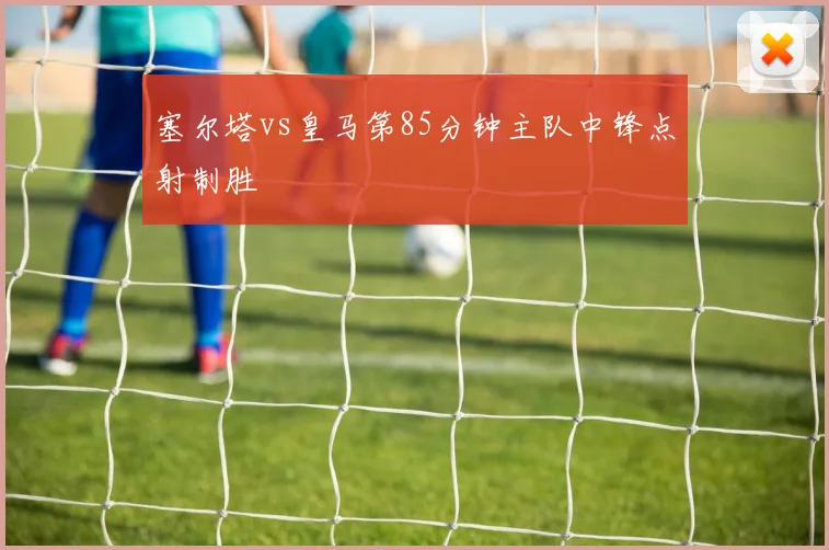 塞尔塔vs皇马第85分钟主队中锋点射制胜