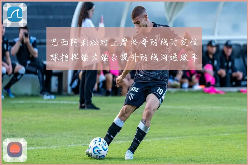 巴西阿利松对上摩洛哥防线时定位球指挥能力能否提升防线沟通效率