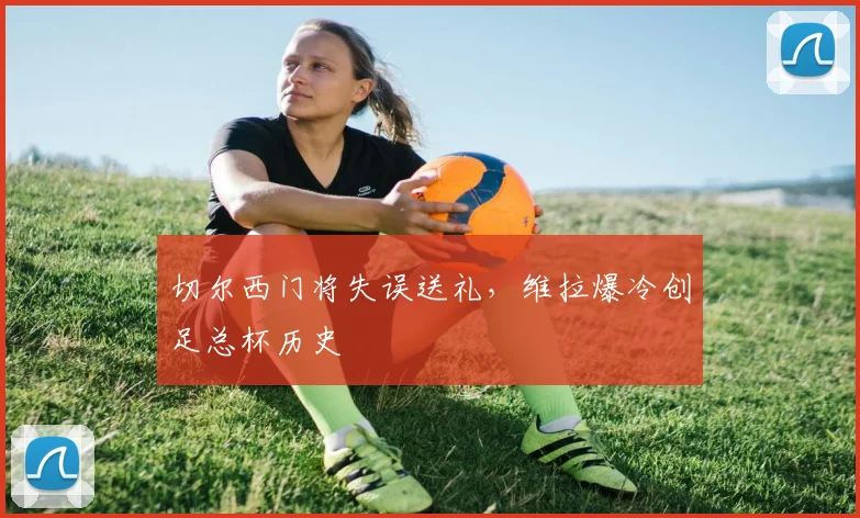 切尔西门将失误送礼，维拉爆冷创足总杯历史