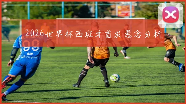 2026世界杯西班牙首发悬念分析