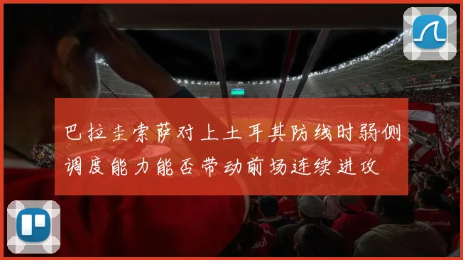 巴拉圭索萨对上土耳其防线时弱侧调度能力能否带动前场连续进攻