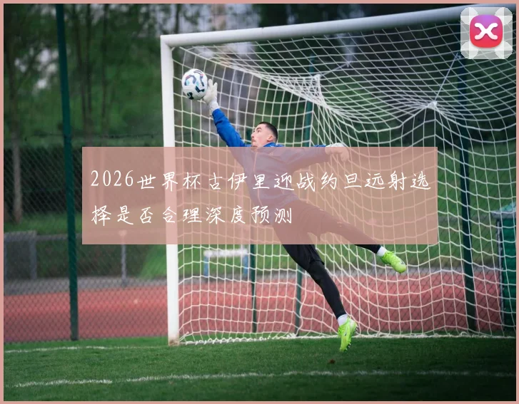 2026世界杯古伊里迎战约旦远射选择是否合理深度预测