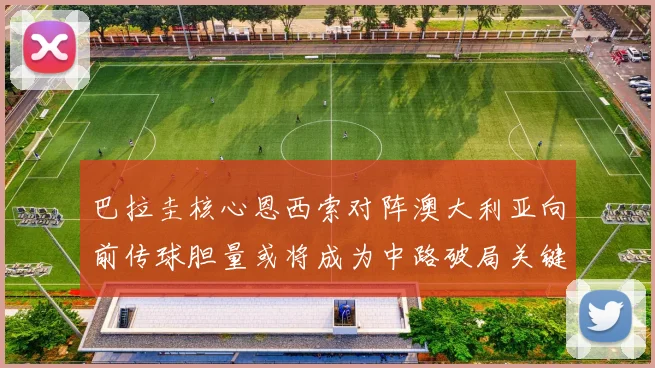 巴拉圭核心恩西索对阵澳大利亚向前传球胆量或将成为中路破局关键